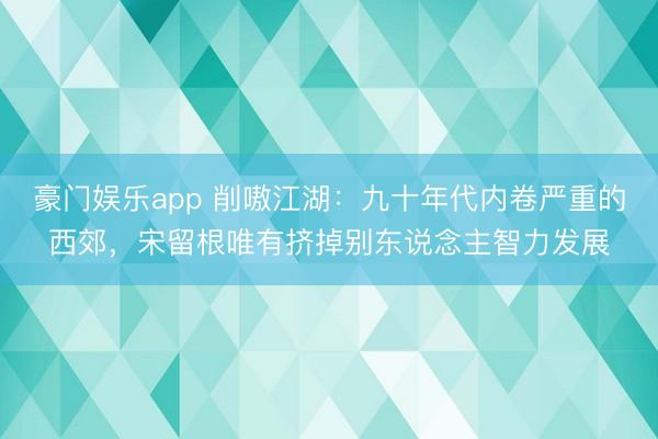 豪门娱乐app 削嗷江湖：九十年代内卷严重的西郊，宋留根唯有挤掉别东说念主智力发展
