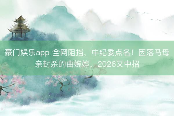 豪门娱乐app 全网阻挡，中纪委点名！因落马母亲封杀的曲婉婷，2026又中招