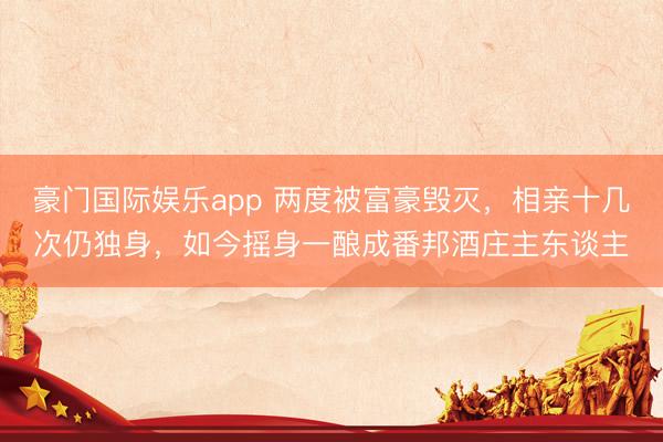 豪门国际娱乐app 两度被富豪毁灭，相亲十几次仍独身，如今摇身一酿成番邦酒庄主东谈主