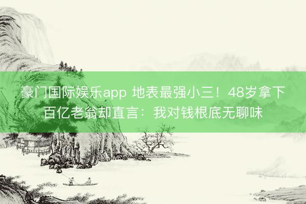 豪门国际娱乐app 地表最强小三！48岁拿下百亿老翁却直言：我对钱根底无聊味