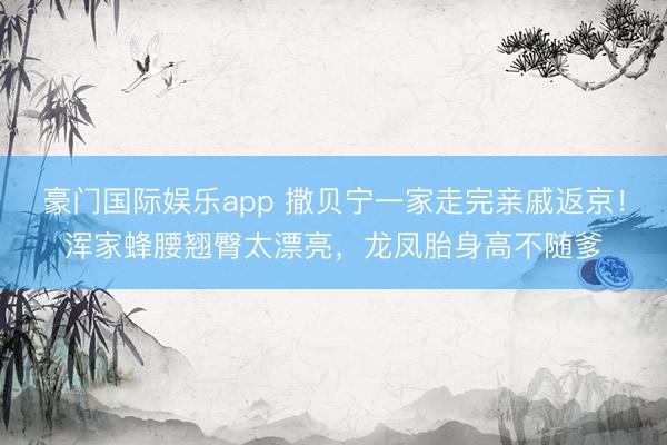 豪门国际娱乐app 撒贝宁一家走完亲戚返京!浑家蜂腰翘臀太漂亮,龙凤胎身高不随爹