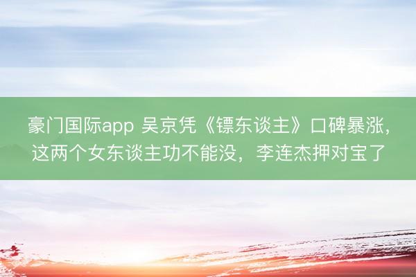 豪门国际app 吴京凭《镖东谈主》口碑暴涨，这两个女东谈主功不能没，李连杰押对宝了