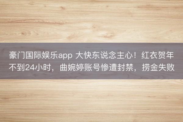 豪门国际娱乐app 大快东说念主心！红衣贺年不到24小时，曲婉婷账号惨遭封禁，捞金失败