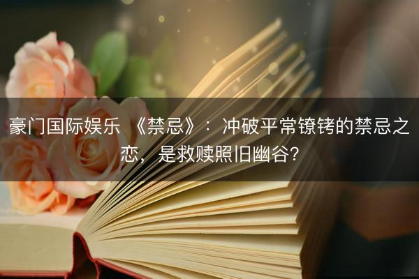 豪门国际娱乐 《禁忌》:冲破平常镣铐的禁忌之恋,是救赎照旧幽谷?