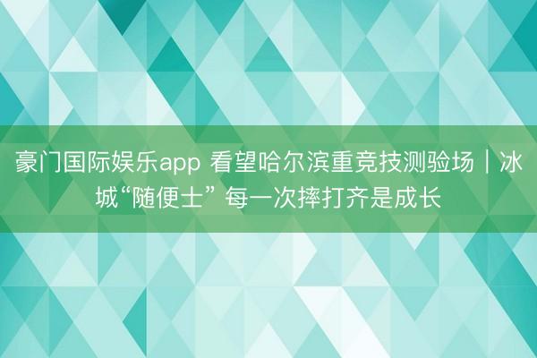 豪门国际娱乐app 看望哈尔滨重竞技测验场︱冰城“随便士” 每一次摔打齐是成长