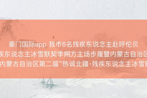 豪门国际app 我市6名残疾东说念主赴呼伦贝尔市干与第十届中国残疾东说念主冰雪默契季朔方主场步履暨内蒙古自治区第二届“热诚北疆·残疾东说念主冰雪默契挑战赛”