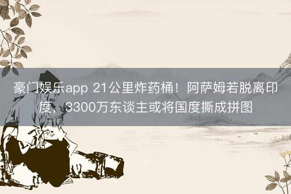 豪门娱乐app 21公里炸药桶！阿萨姆若脱离印度，3300万东谈主或将国度撕成拼图