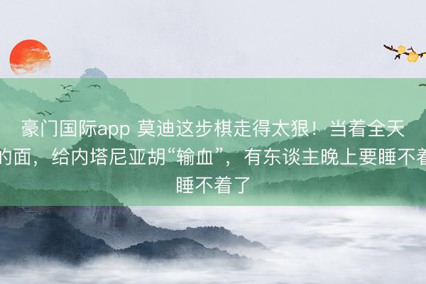 豪门国际app 莫迪这步棋走得太狠！当着全天下的面，给内塔尼亚胡“输血”，有东谈主晚上要睡不着了