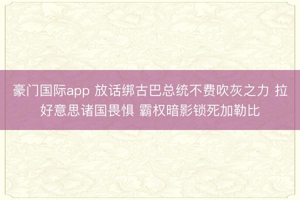 豪门国际app 放话绑古巴总统不费吹灰之力 拉好意思诸国畏惧 霸权暗影锁死加勒比
