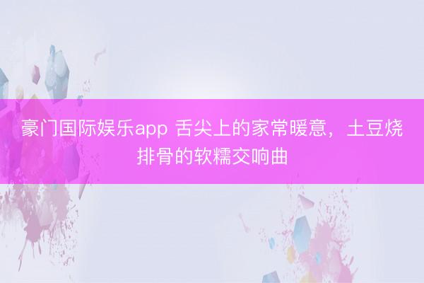 豪门国际娱乐app 舌尖上的家常暖意，土豆烧排骨的软糯交响曲