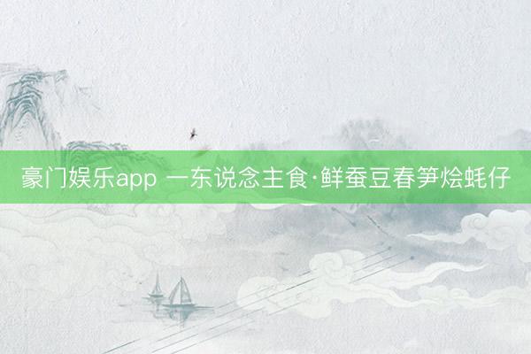 豪门娱乐app 一东说念主食·鲜蚕豆春笋烩蚝仔