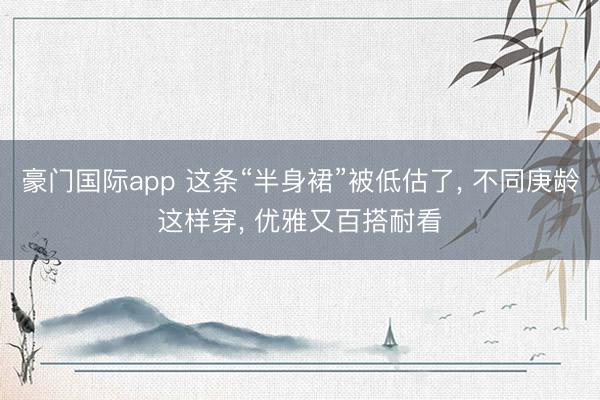 豪门国际app 这条“半身裙”被低估了, 不同庚龄这样穿, 优雅又百搭耐看