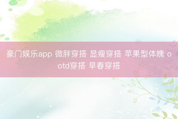豪门娱乐app 微胖穿搭 显瘦穿搭 苹果型体魄 ootd穿搭 早春穿搭
